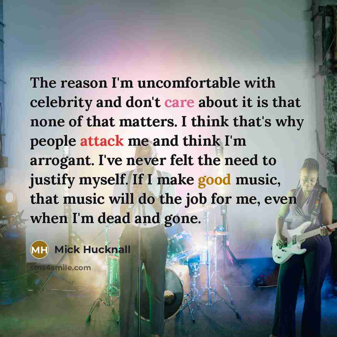 “The reason I'm uncomfortable with celebrity and don't care about it is that none of that matters. I think that's why people attack me and think I'm arrogant. I've never felt the need to justify myself. If I make good music, that music will do the job for me, even when I'm dead and gone.” quote by Mick Hucknall