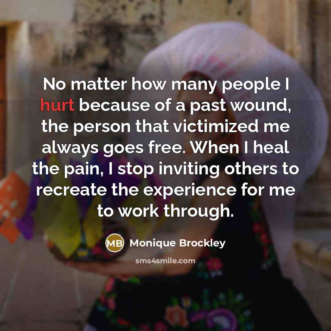 “No matter how many people I hurt because of a past wound, the person that victimized me always goes free. When I heal the pain, I stop inviting others to recreate the experience for me to work through.” quote by Monique Brockley