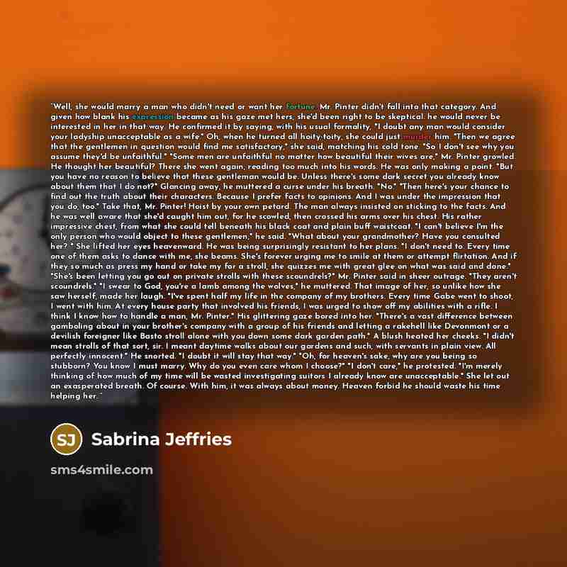 “Well, she would marry a man who didn't need or want her fortune. Mr. Pinter didn't fall into that category. And given how blank his expression became as his gaze met hers, she'd been right to be skeptical. he would never be interested in her in that way. He confirmed it by saying, with his usual…” quote by Sabrina Jeffries