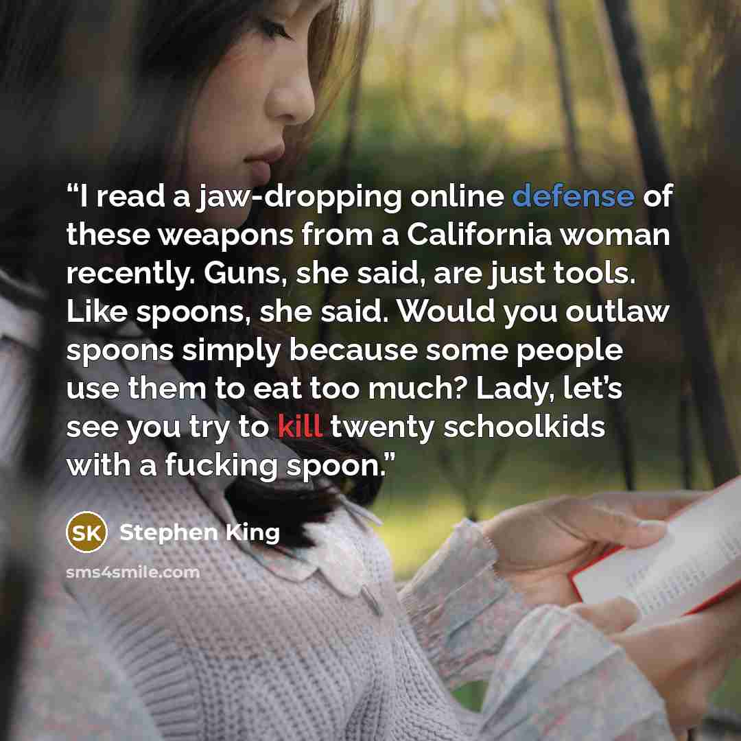“I read a jaw-dropping online defense of these weapons from a California woman recently. Guns, she said, are just tools. Like spoons, she said. Would you outlaw spoons simply because some people use them to eat too much? Lady, let’s see you try to kill twenty schoolkids with a fucking spoon.” quote by Stephen King