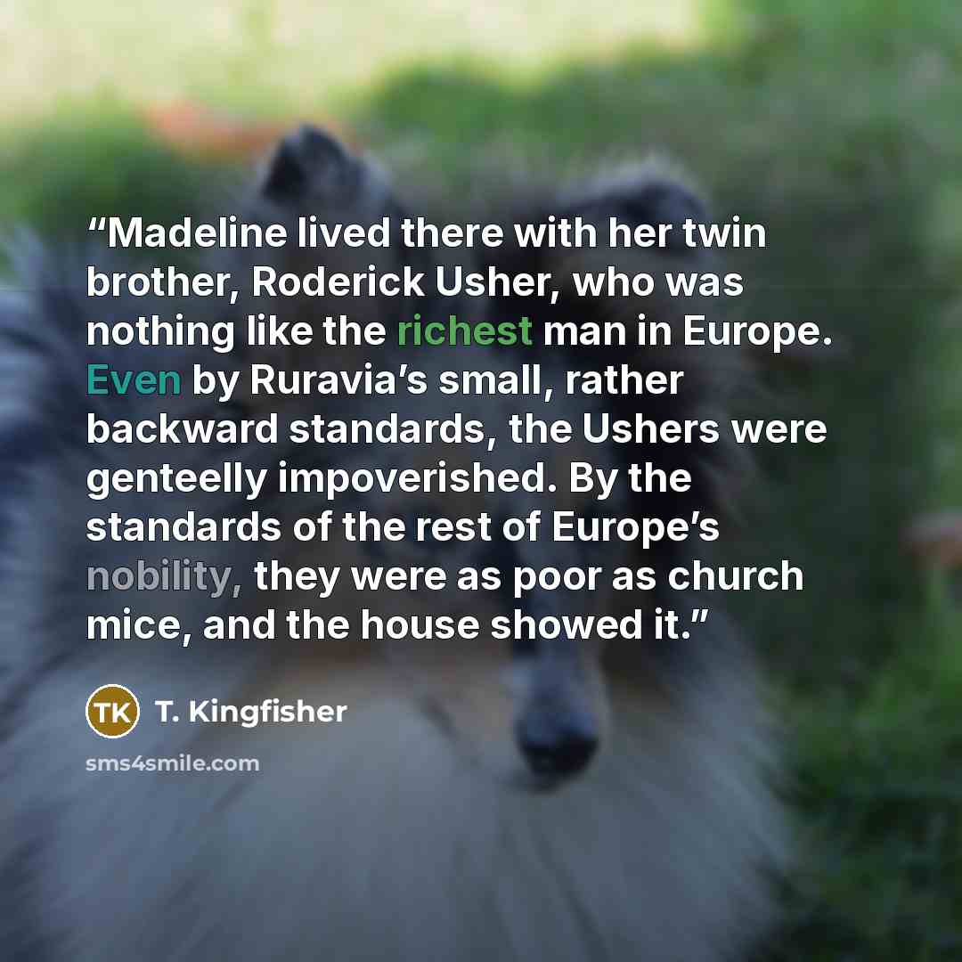 “Madeline lived there with her twin brother, Roderick Usher, who was nothing like the richest man in Europe. Even by Ruravia’s small, rather backward standards, the Ushers were genteelly impoverished. By the standards of the rest of Europe’s nobility, they were as poor as church mice, and the house…” quote by T. Kingfisher