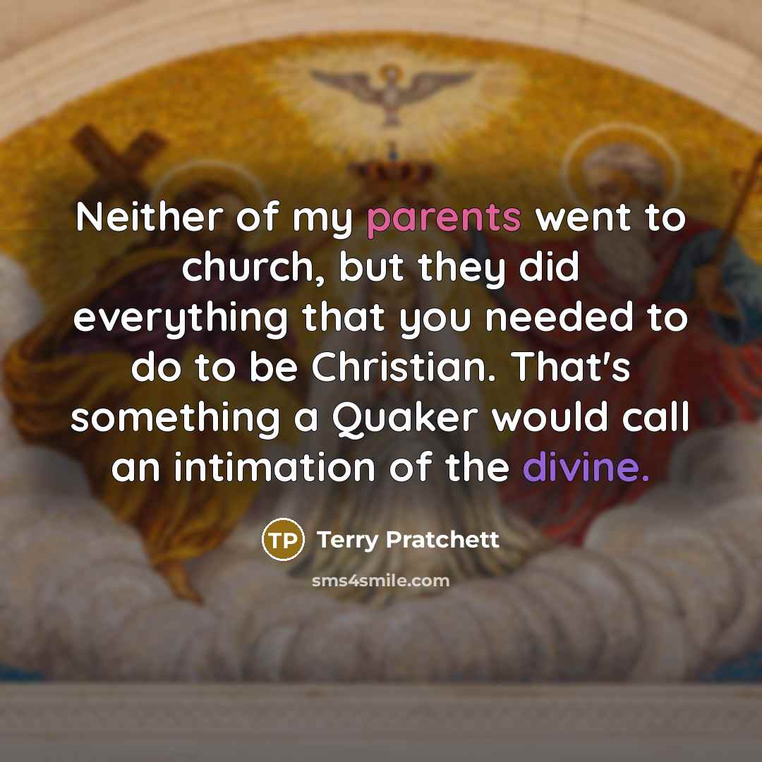 “Neither of my parents went to church, but they did everything that you needed to do to be Christian. That's something a Quaker would call an intimation of the divine.” quote by Terry Pratchett