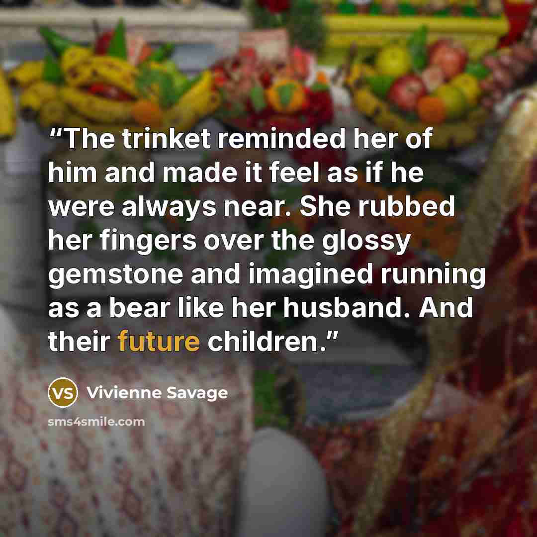 “The trinket reminded her of him and made it feel as if he were always near. She rubbed her fingers over the glossy gemstone and imagined running as a bear like her husband. And their future children.” quote by Vivienne Savage