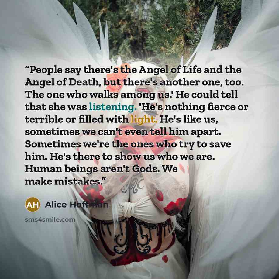 “People say there's the Angel of Life and the Angel of Death, but there's another one, too. The one who walks among us.' He could tell that she was listening. 'He's nothing fierce or terrible or filled with light. He's like us, sometimes we can't even tell him apart. Sometimes we're the ones who…” quote by Alice Hoffman