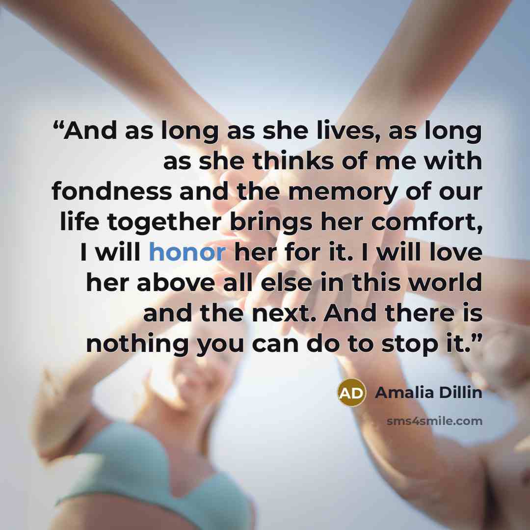 “And as long as she lives, as long as she thinks of me with fondness and the memory of our life together brings her comfort, I will honor her for it. I will love her above all else in this world and the next. And there is nothing you can do to stop it.” quote by Amalia Dillin