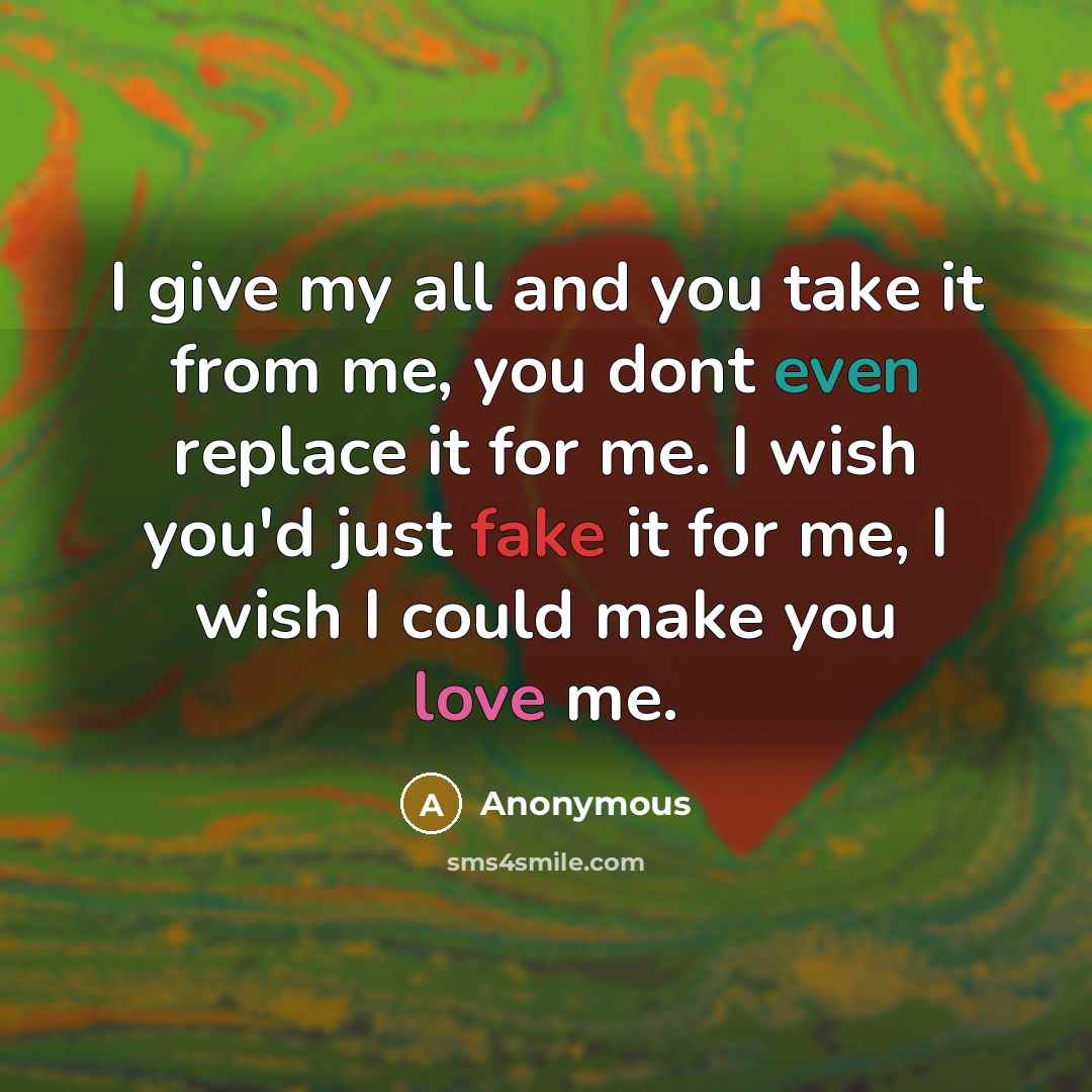“I give my all and you take it from me, you dont even replace it for me. I wish you'd just fake it for me, I wish I could make you love me.” quote by Anonymous