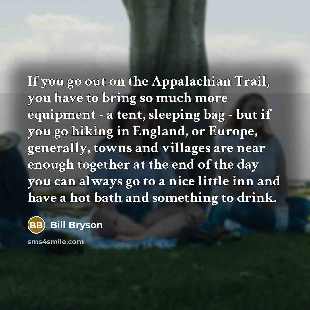 “If you go out on the Appalachian Trail, you have to bring so much more equipment - a tent, sleeping bag - but if you go hiking in England, or Europe, generally, towns and villages are near enough together at the end of the day you can always go to a nice little inn and have a hot bath and…” quote by Bill Bryson