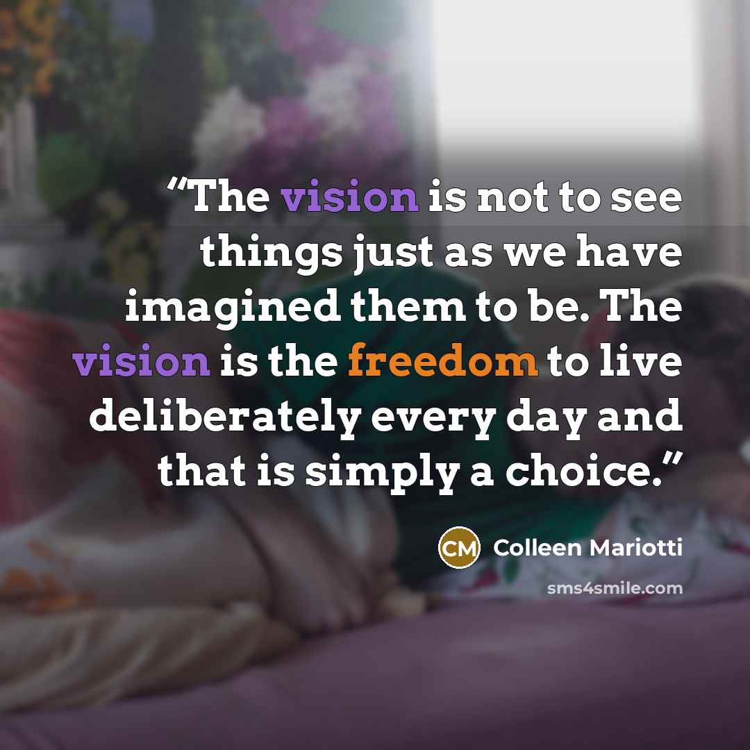 “The vision is not to see things just as we have imagined them to be. The vision is the freedom to live deliberately every day and that is simply a choice.” quote by Colleen Mariotti