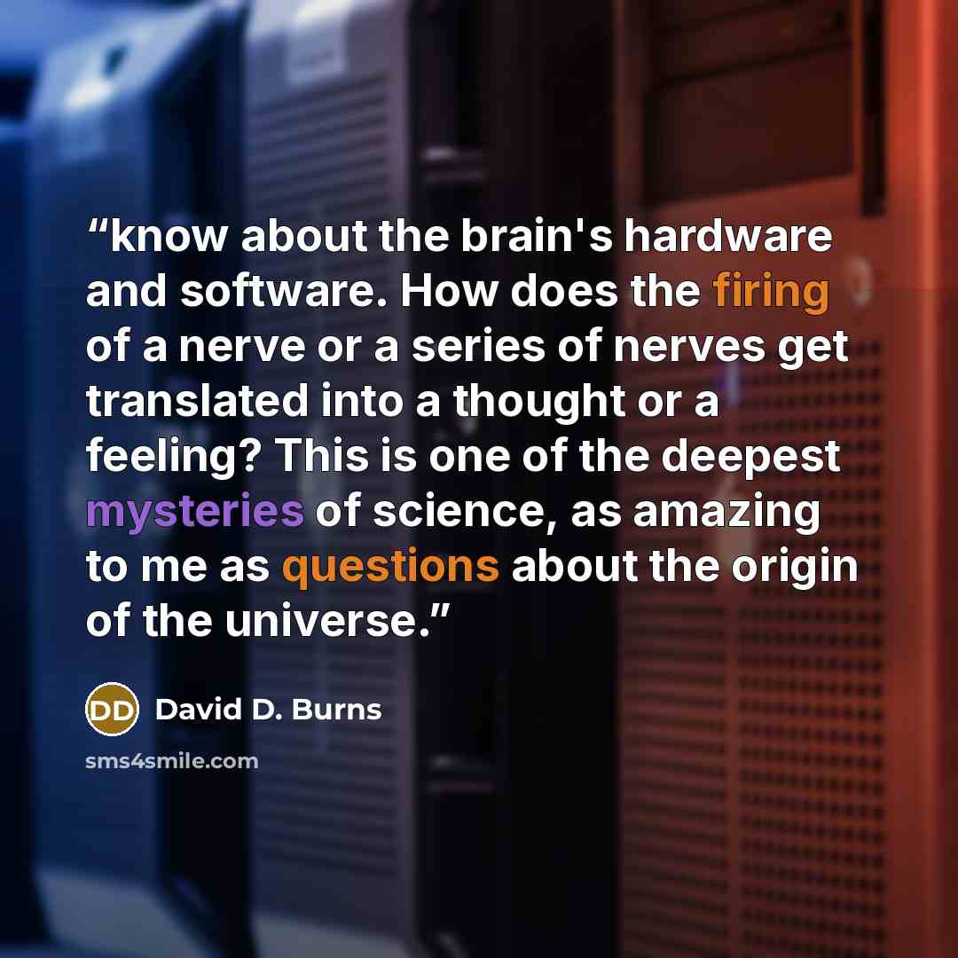 “know about the brain's hardware and software. How does the firing of a nerve or a series of nerves get translated into a thought or a feeling? This is one of the deepest mysteries of science, as amazing to me as questions about the origin of the universe.” quote by David D. Burns