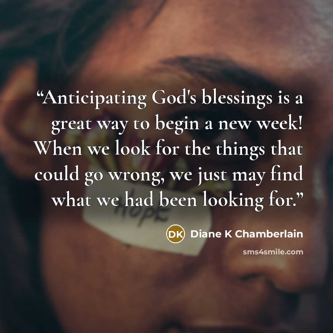 “Anticipating God's blessings is a great way to begin a new week! When we look for the things that could go wrong, we just may find what we had been looking for.” quote by Diane K Chamberlain