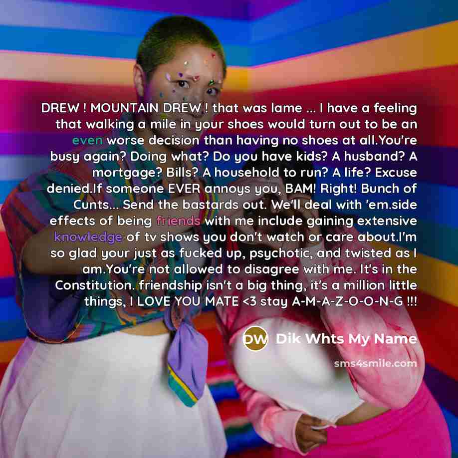 “DREW ! MOUNTAIN DREW ! that was lame ... I have a feeling that walking a mile in your shoes would turn out to be an even worse decision than having no shoes at all.You're busy again? Doing what? Do you have kids? A husband? A mortgage? Bills? A household to run? A life? Excuse denied.If someone…” quote by Dik Whts My Name