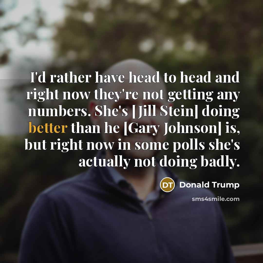 “I'd rather have head to head and right now they're not getting any numbers. She's [Jill Stein] doing better than he [Gary Johnson] is, but right now in some polls she's actually not doing badly.” quote by Donald Trump