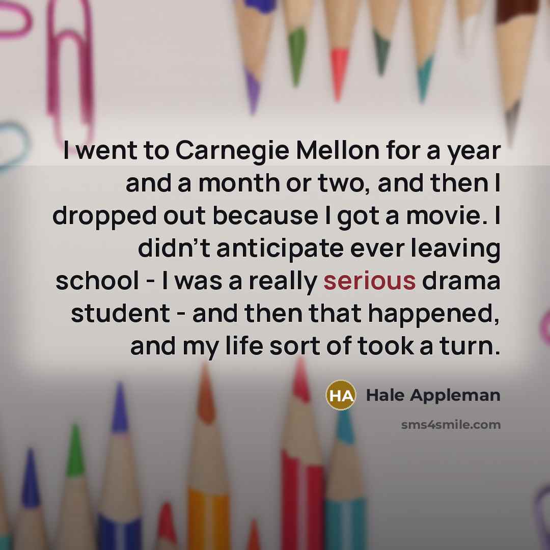 “I went to Carnegie Mellon for a year and a month or two, and then I dropped out because I got a movie. I didn't anticipate ever leaving school - I was a really serious drama student - and then that happened, and my life sort of took a turn.” quote by Hale Appleman