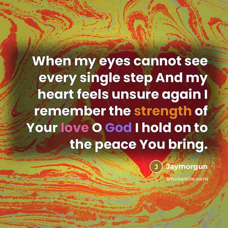 “When my eyes cannot see every single step And my heart feels unsure again I remember the strength of Your love O God I hold on to the peace You bring.” quote by Jaymorgun