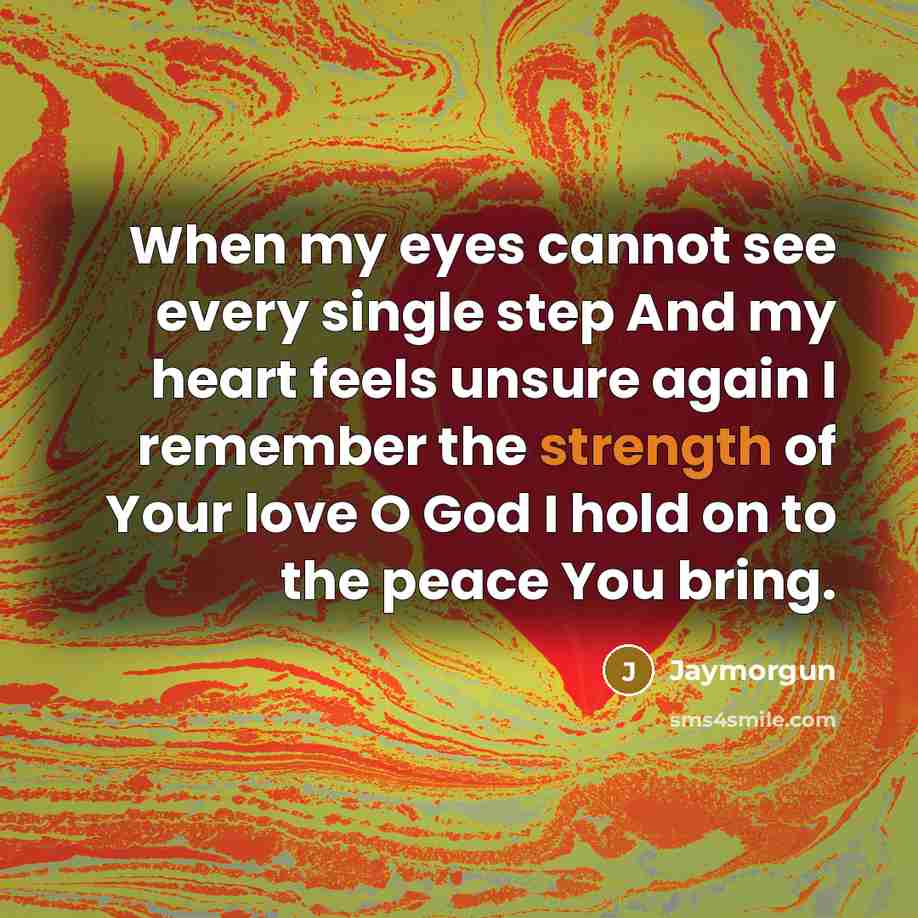“When my eyes cannot see every single step And my heart feels unsure again I remember the strength of Your love O God I hold on to the peace You bring.” quote by Jaymorgun