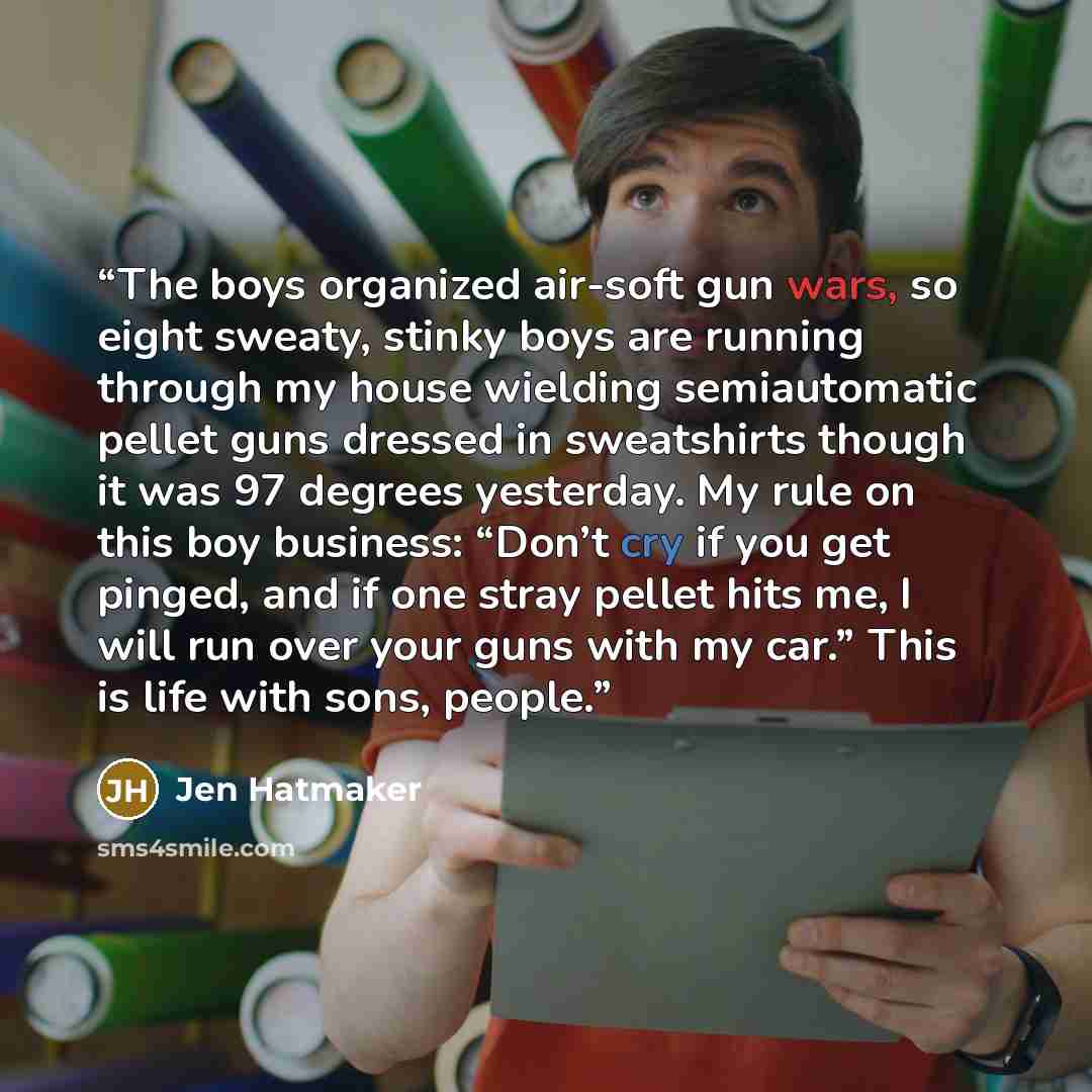 “The boys organized air-soft gun wars, so eight sweaty, stinky boys are running through my house wielding semiautomatic pellet guns dressed in sweatshirts though it was 97 degrees yesterday. My rule on this boy business: “Don’t cry if you get pinged, and if one stray pellet hits me, I will run over…” quote by Jen Hatmaker