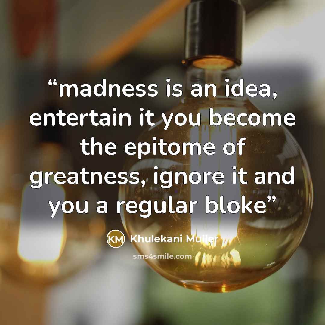 “madness is an idea, entertain it you become the epitome of greatness, ignore it and you a regular bloke” quote by Khulekani Muller