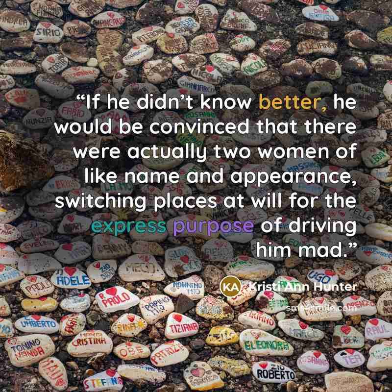“If he didn’t know better, he would be convinced that there were actually two women of like name and appearance, switching places at will for the express purpose of driving him mad.” quote by Kristi Ann Hunter