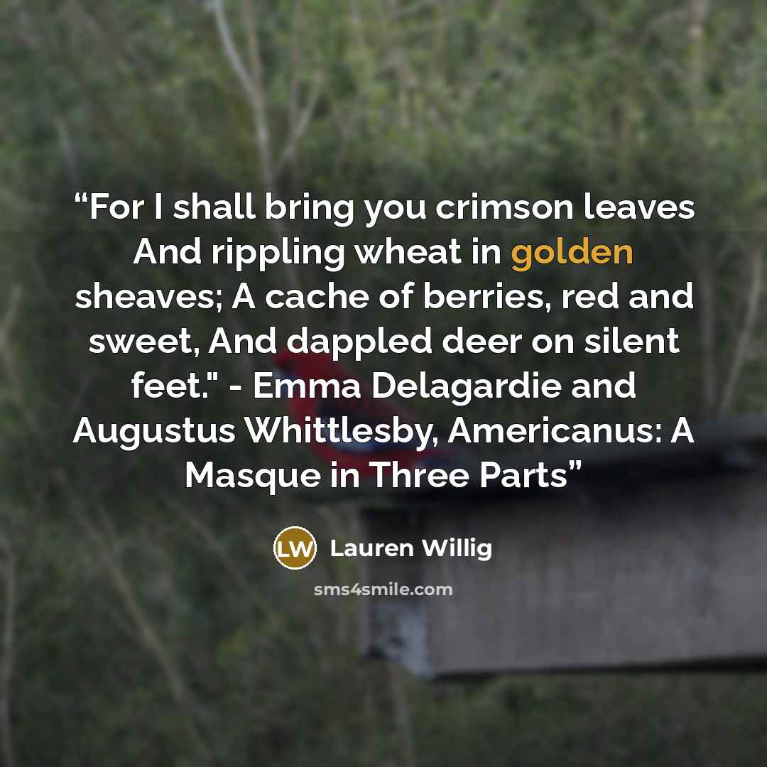 “For I shall bring you crimson leaves And rippling wheat in golden sheaves; A cache of berries, red and sweet, And dappled deer on silent feet." - Emma Delagardie and Augustus Whittlesby, Americanus: A Masque in Three Parts” quote by Lauren Willig