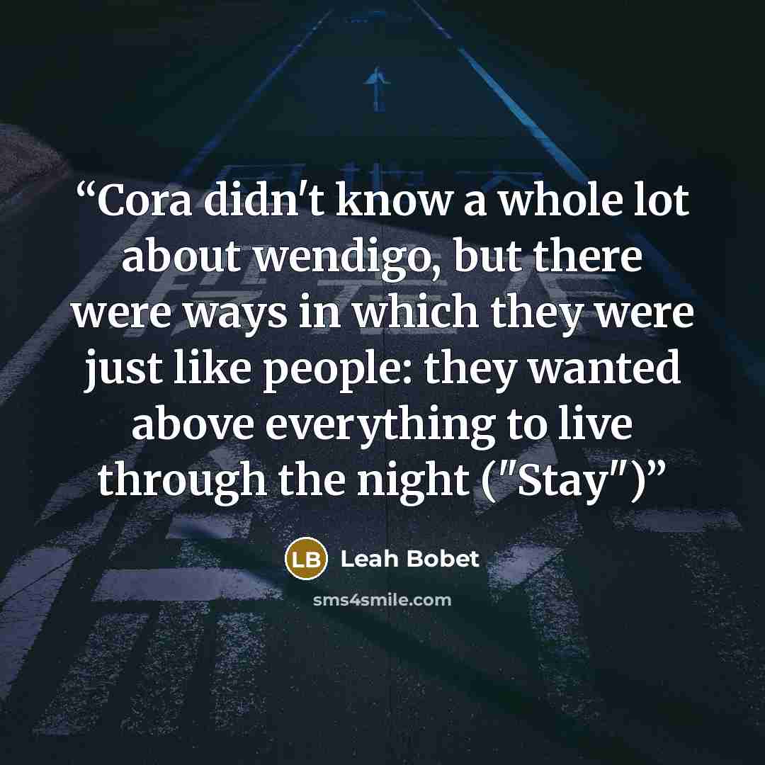 “Cora didn't know a whole lot about wendigo, but there were ways in which they were just like people: they wanted above everything to live through the night ("Stay")” quote by Leah Bobet