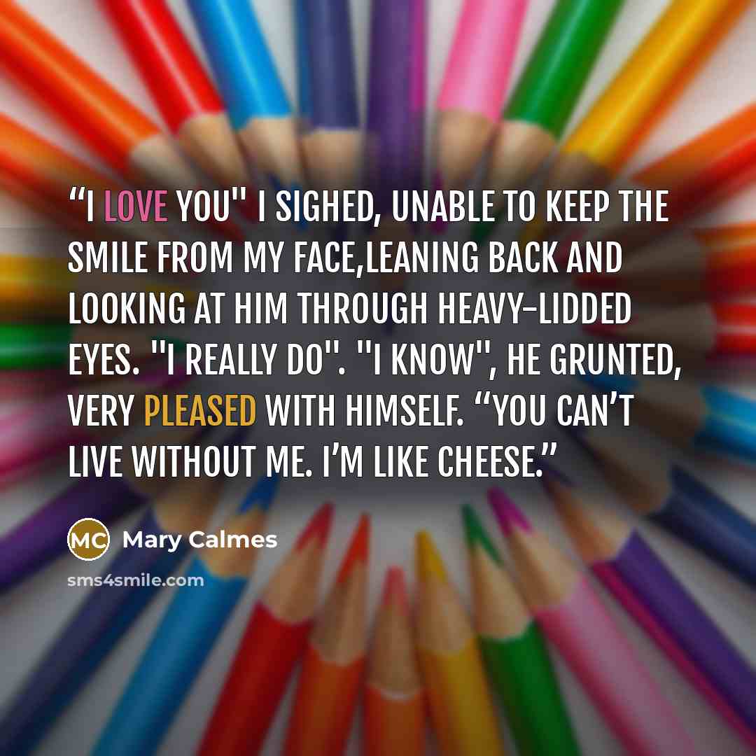 “I love you" I sighed, unable to keep the smile from my face,leaning back and looking at him through heavy-lidded eyes. "I really do". "I know", he grunted, very pleased with himself. “You can’t live without me. I’m like cheese.” quote by Mary Calmes
