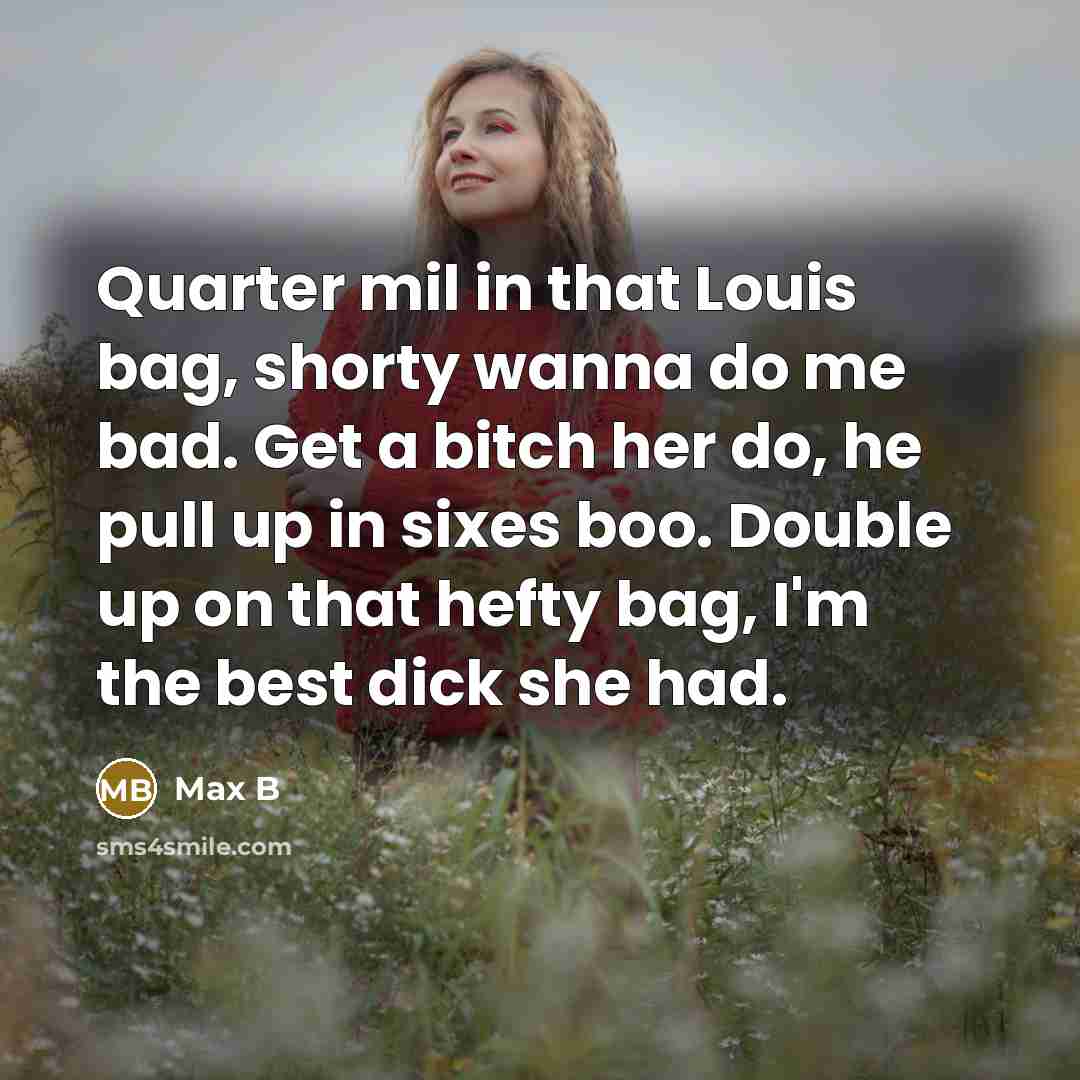 “Quarter mil in that Louis bag, shorty wanna do me bad. Get a bitch her do, he pull up in sixes boo. Double up on that hefty bag, I'm the best dick she had.” quote by Max B