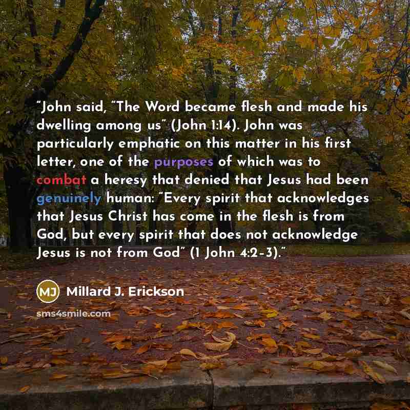 “John said, “The Word became flesh and made his dwelling among us” (John 1:14). John was particularly emphatic on this matter in his first letter, one of the purposes of which was to combat a heresy that denied that Jesus had been genuinely human: “Every spirit that acknowledges that Jesus Christ…” quote by Millard J. Erickson