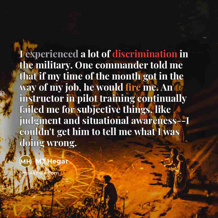 “I experienced a lot of discrimination in the military. One commander told me that if my time of the month got in the way of my job, he would fire me. An instructor in pilot training continually failed me for subjective things, like judgment and situational awareness--I couldn't get him to tell me…” quote by MJ Hegar