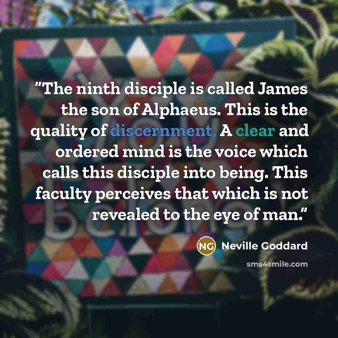 “The ninth disciple is called James the son of Alphaeus. This is the quality of discernment, A clear and ordered mind is the voice which calls this disciple into being. This faculty perceives that which is not revealed to the eye of man.” quote by Neville Goddard