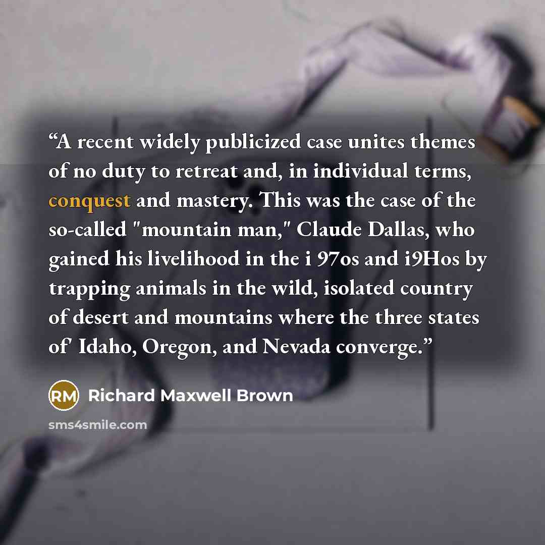 “A recent widely publicized case unites themes of no duty to retreat and, in individual terms, conquest and mastery. This was the case of the so-called "mountain man," Claude Dallas, who gained his livelihood in the i 97os and i9Hos by trapping animals in the wild, isolated country of desert and…” quote by Richard Maxwell Brown