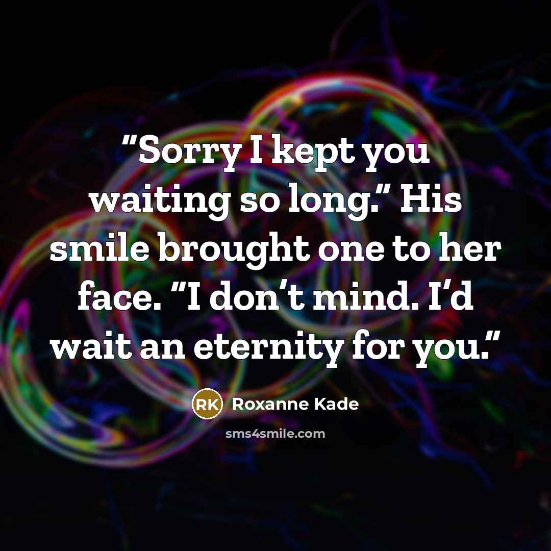 “Sorry I kept you waiting so long.” His smile brought one to her face. “I don’t mind. I’d wait an eternity for you.” quote by Roxanne Kade