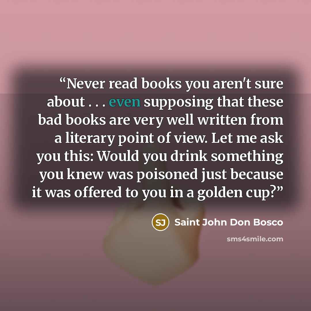 “Never read books you aren't sure about . . . even supposing that these bad books are very well written from a literary point of view. Let me ask you this: Would you drink something you knew was poisoned just because it was offered to you in a golden cup?” quote by Saint John Don Bosco