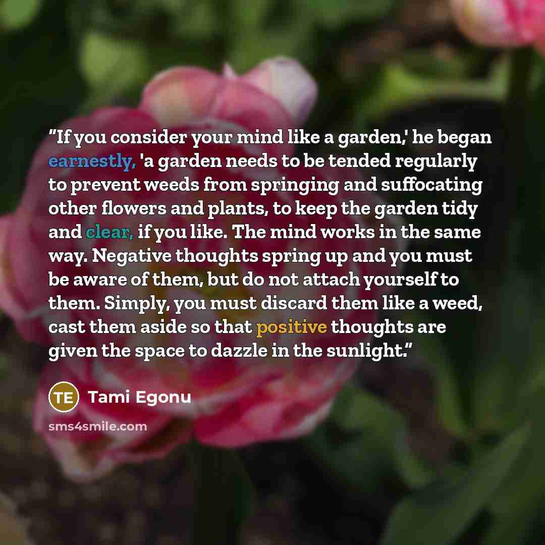 “If you consider your mind like a garden,' he began earnestly, 'a garden needs to be tended regularly to prevent weeds from springing and suffocating other flowers and plants, to keep the garden tidy and clear, if you like. The mind works in the same way. Negative thoughts spring up and you must be…” quote by Tami Egonu
