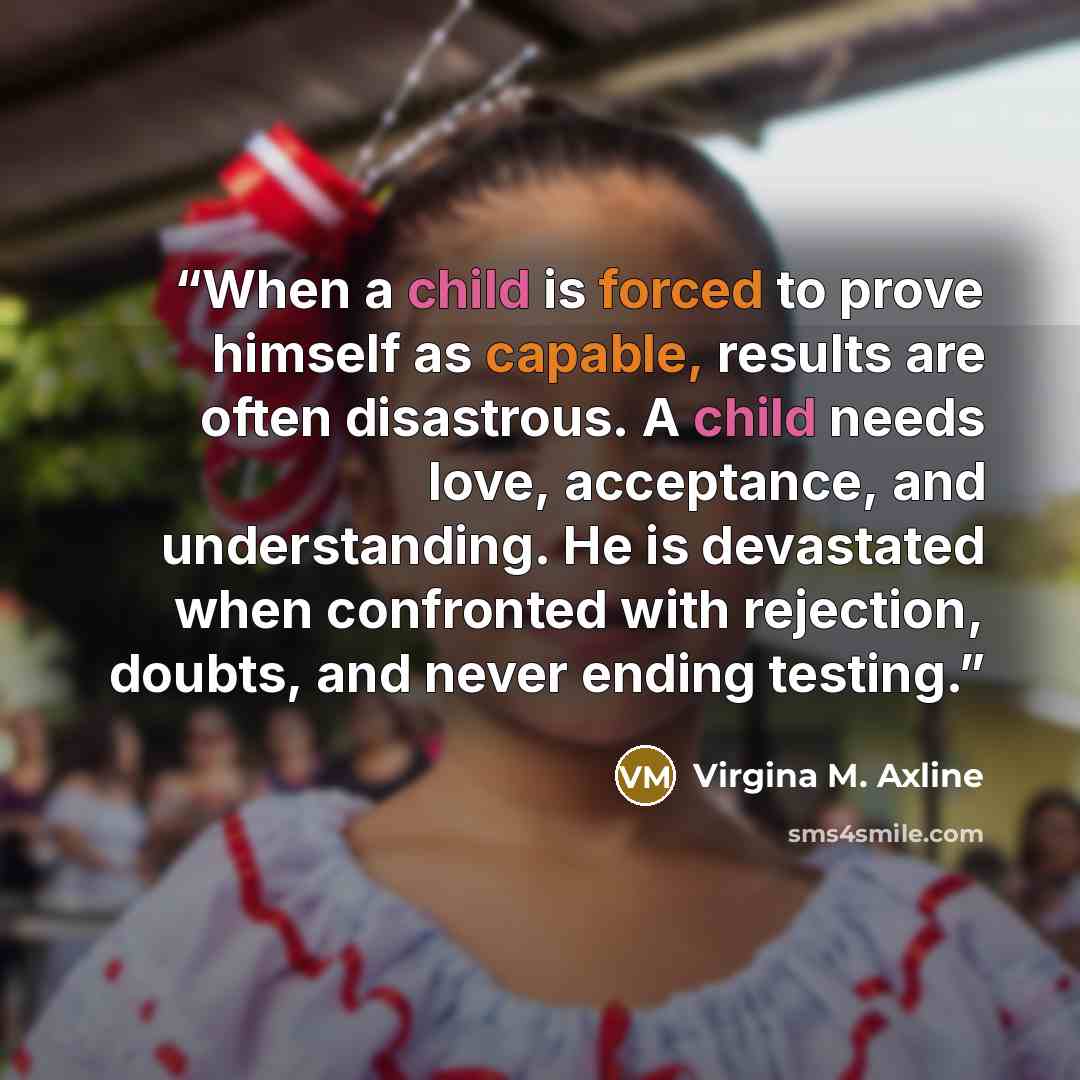 “When a child is forced to prove himself as capable, results are often disastrous. A child needs love, acceptance, and understanding. He is devastated when confronted with rejection, doubts, and never ending testing.” quote by Virgina M. Axline