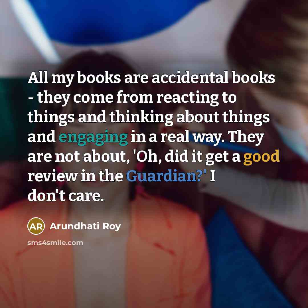“All my books are accidental books - they come from reacting to things and thinking about things and engaging in a real way. They are not about, 'Oh, did it get a good review in the Guardian?' I don't care.” quote by Arundhati Roy