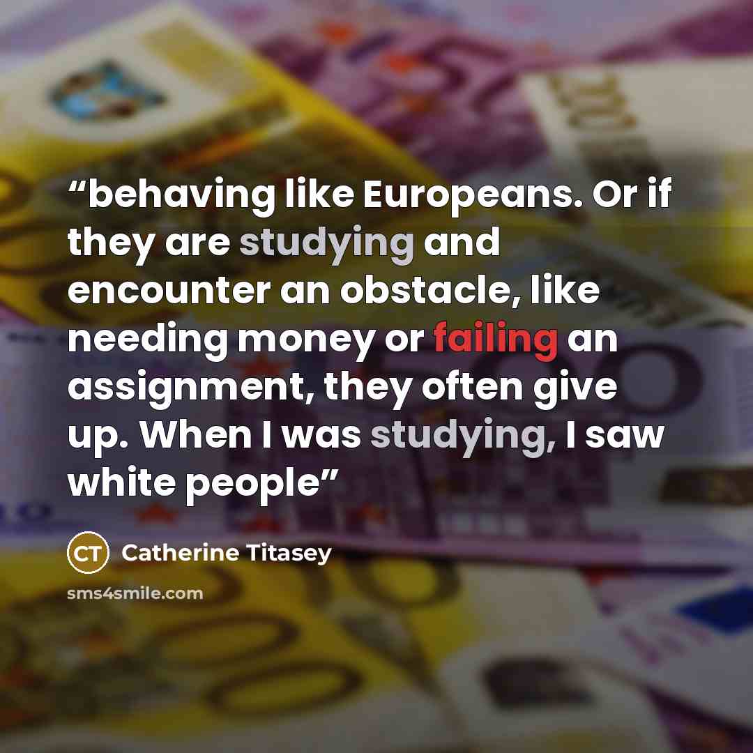 “behaving like Europeans. Or if they are studying and encounter an obstacle, like needing money or failing an assignment, they often give up. When I was studying, I saw white people” quote by Catherine Titasey
