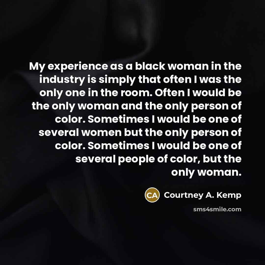 “My experience as a black woman in the industry is simply that often I was the only one in the room. Often I would be the only woman and the only person of color. Sometimes I would be one of several women but the only person of color. Sometimes I would be one of several people of color, but the…” quote by Courtney A. Kemp