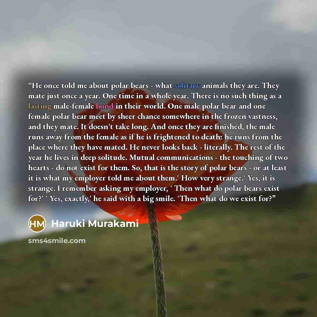 “He once told me about polar bears - what solitary animals they are. They mate just once a year. One time in a whole year. There is no such thing as a lasting male-female bond in their world. One male polar bear and one female polar bear meet by sheer chance somewhere in the frozen vastness, and…” quote by Haruki Murakami