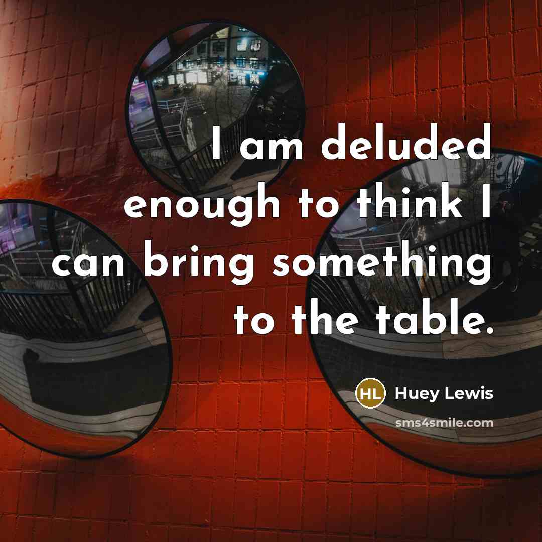 “I am deluded enough to think I can bring something…” quote by Huey Lewis