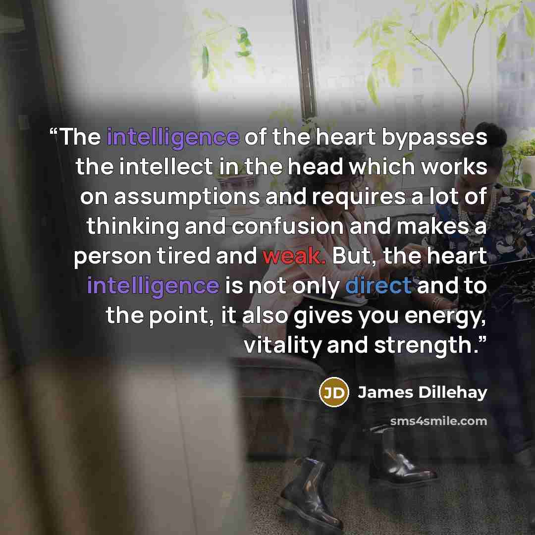 “The intelligence of the heart bypasses the intellect in the head which works on assumptions and requires a lot of thinking and confusion and makes a person tired and weak. But, the heart intelligence is not only direct and to the point, it also gives you energy, vitality and strength.” quote by James Dillehay