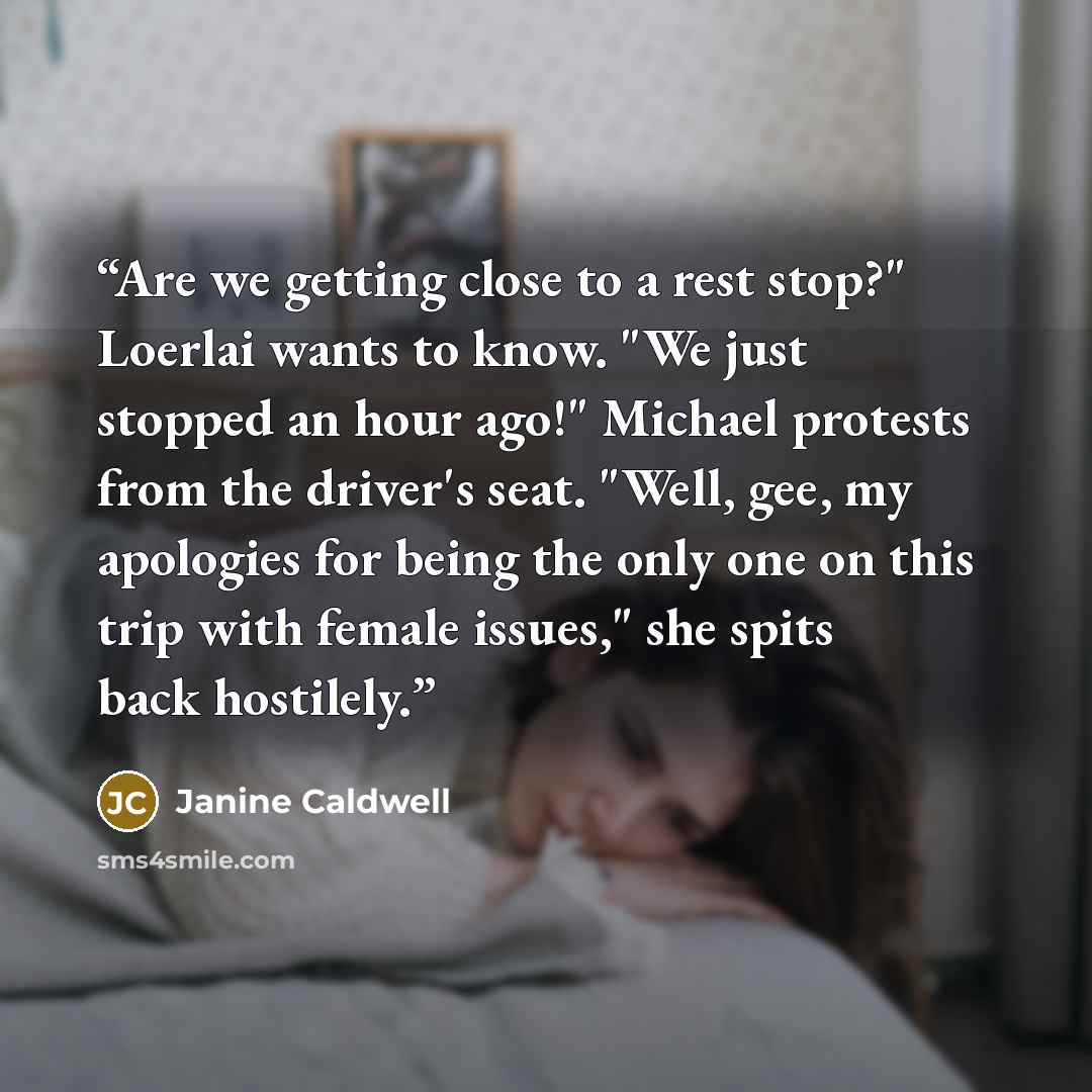 “Are we getting close to a rest stop?" Loerlai wants to know. "We just stopped an hour ago!" Michael protests from the driver's seat. "Well, gee, my apologies for being the only one on this trip with female issues," she spits back hostilely.” quote by Janine Caldwell