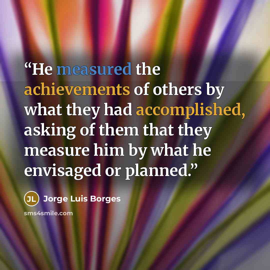 “He measured the achievements of others by what they had accomplished, asking of them that they measure him by what he envisaged or planned.” quote by Jorge Luis Borges
