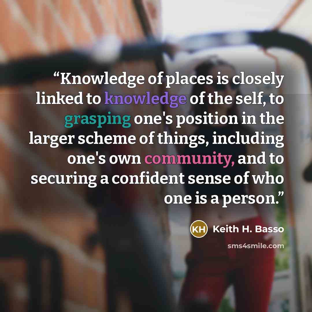 “Knowledge of places is closely linked to knowledge of the self, to grasping one's position in the larger scheme of things, including one's own community, and to securing a confident sense of who one is a person.” quote by Keith H. Basso
