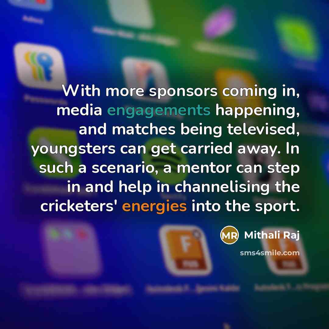 “With more sponsors coming in, media engagements happening, and matches being televised, youngsters can get carried away. In such a scenario, a mentor can step in and help in channelising the cricketers' energies into the sport.” quote by Mithali Raj