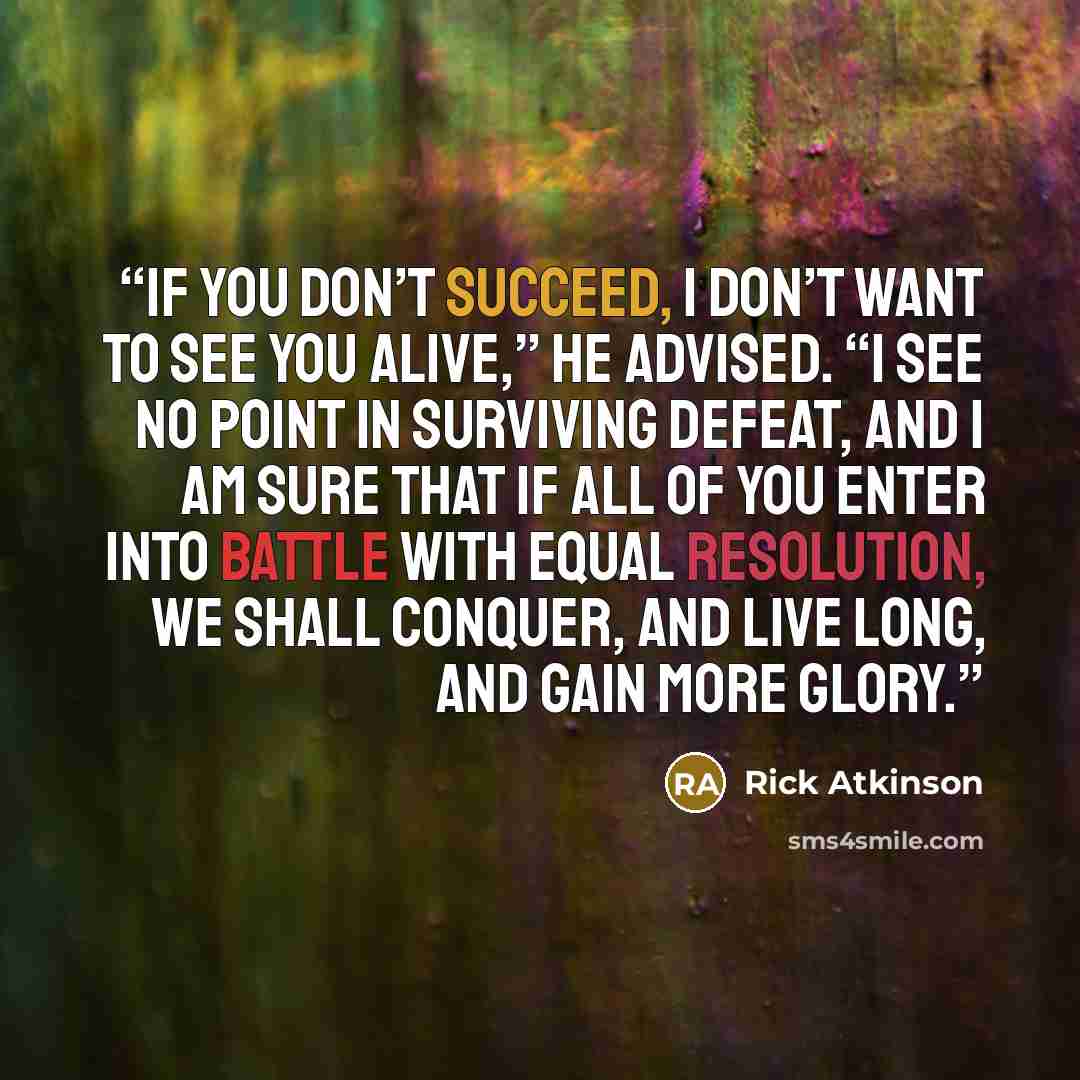 “If you don’t succeed, I don’t want to see you alive,” he advised. “I see no point in surviving defeat, and I am sure that if all of you enter into battle with equal resolution, we shall conquer, and live long, and gain more glory.” quote by Rick Atkinson