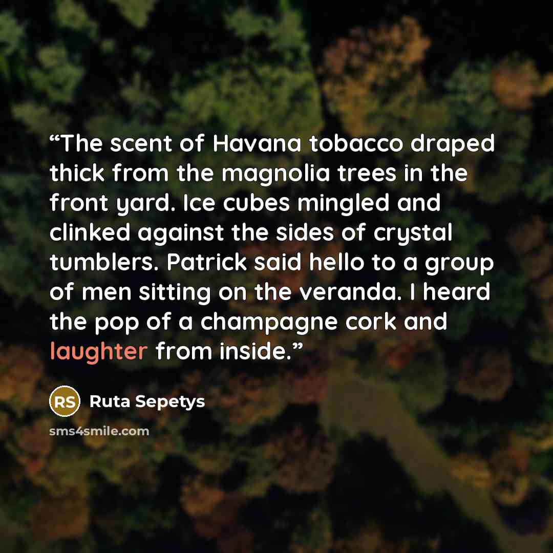 “The scent of Havana tobacco draped thick from the magnolia trees in the front yard. Ice cubes mingled and clinked against the sides of crystal tumblers. Patrick said hello to a group of men sitting on the veranda. I heard the pop of a champagne cork and laughter from inside.” quote by Ruta Sepetys