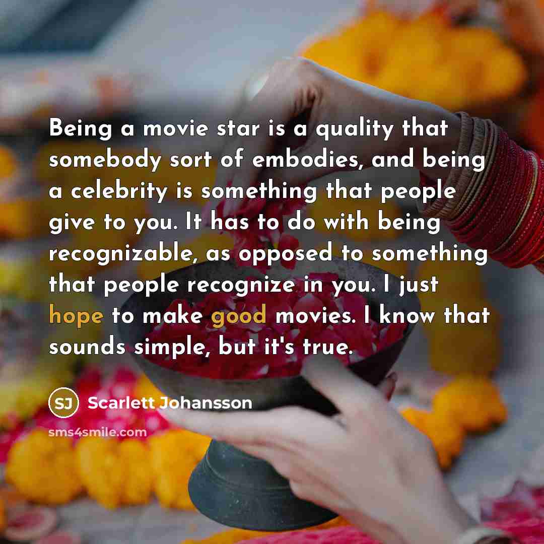 “Being a movie star is a quality that somebody sort of embodies, and being a celebrity is something that people give to you. It has to do with being recognizable, as opposed to something that people recognize in you. I just hope to make good movies. I know that sounds simple, but it's true.” quote by Scarlett Johansson