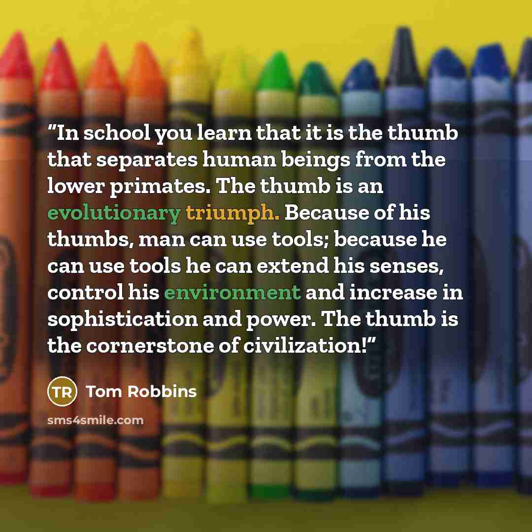 “In school you learn that it is the thumb that separates human beings from the lower primates. The thumb is an evolutionary triumph. Because of his thumbs, man can use tools; because he can use tools he can extend his senses, control his environment and increase in sophistication and power. The…” quote by Tom Robbins