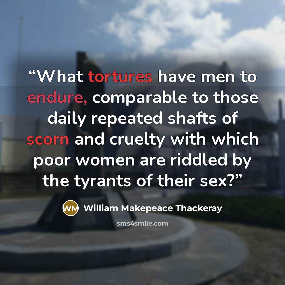 “What tortures have men to endure, comparable to those daily repeated shafts of scorn and cruelty with which poor women are riddled by the tyrants of their sex?” quote by William Makepeace Thackeray