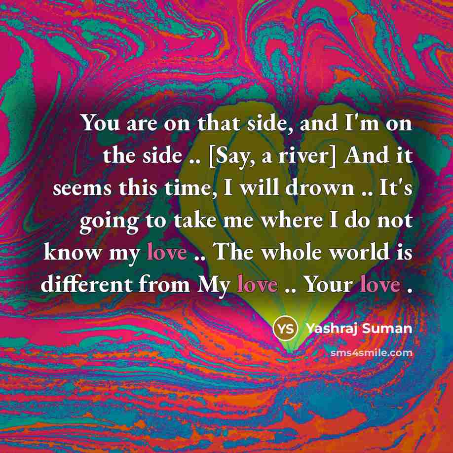 “You are on that side, and I'm on the side .. [Say, a river] And it seems this time, I will drown .. It's going to take me where I do not know my love .. The whole world is different from My love .. Your love .” quote by Yashraj Suman
